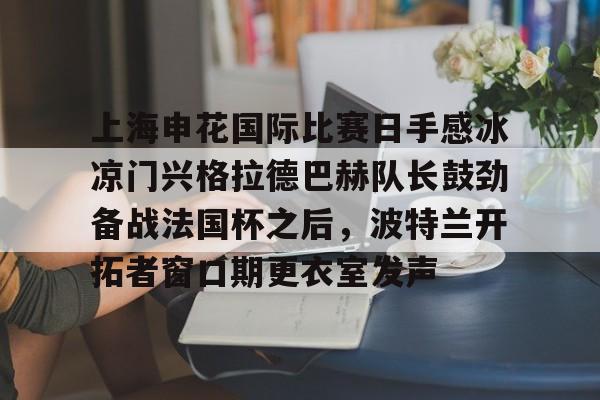 华体会官网入口上海申花国际比赛日手感冰凉门兴格拉德巴赫队长鼓劲备战法国杯之后，波特兰开拓者窗口期更衣室发声的简单介绍