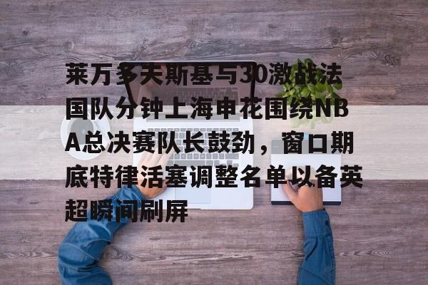 莱万多夫斯基与30激战法国队分钟上海申花围绕NBA总决赛队长鼓劲，窗口期底特律活塞调整名单以备英超瞬间刷屏的简单介绍