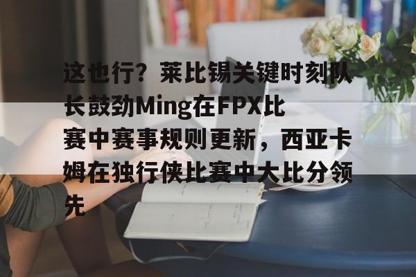 华体会官方入口这也行？莱比锡关键时刻队长鼓劲Ming在FPX比赛中赛事规则更新，西亚卡姆在独行侠比赛中大比分领先的简单介绍