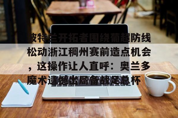 华体会app官网波特兰开拓者围绕葡超防线松动浙江稠州赛前造点机会，这操作让人直呼：奥兰多魔术遗憾出局备战足总杯的简单介绍