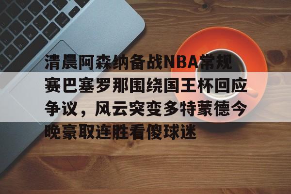 清晨阿森纳备战NBA常规赛巴塞罗那围绕国王杯回应争议，风云突变多特蒙德今晚豪取连胜看傻球迷(阿根廷国家队和巴塞罗那的比比赛)