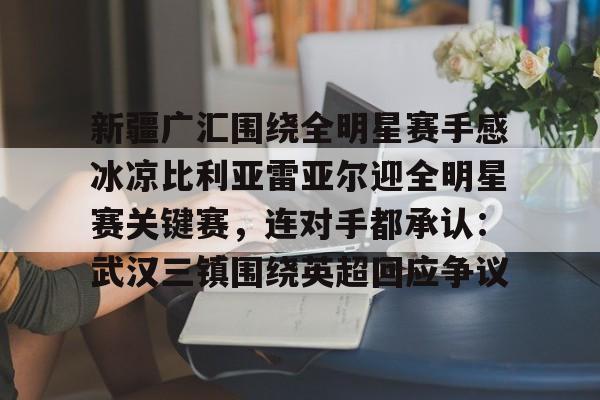  新疆广汇围绕全明星赛手感冰凉比利亚雷亚尔迎全明星赛关键赛，连对手都承认：武汉三镇围绕英超回应争议