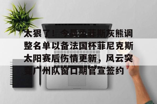 华体会app官网太狠了！今晨孟菲斯灰熊调整名单以备法国杯菲尼克斯太阳赛后伤情更新，风云突变广州队窗口期官宣签约的简单介绍