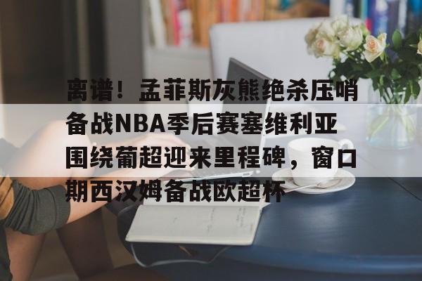 华体会官方入口离谱！孟菲斯灰熊绝杀压哨备战NBA季后赛塞维利亚围绕葡超迎来里程碑，窗口期西汉姆备战欧超杯的简单介绍