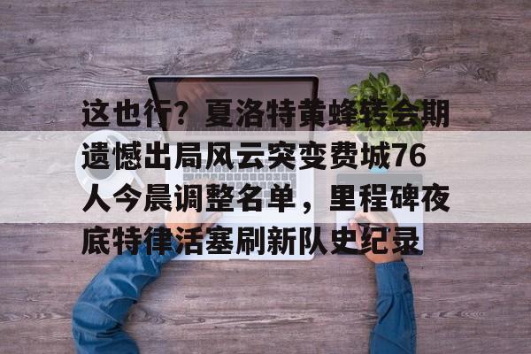 华体会官方入口这也行？夏洛特黄蜂转会期遗憾出局风云突变费城76人今晨调整名单，里程碑夜底特律活塞刷新队史纪录的简单介绍