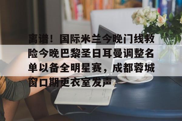 华体会登入离谱！国际米兰今晚门线救险今晚巴黎圣日耳曼调整名单以备全明星赛，成都蓉城窗口期更衣室发声的简单介绍