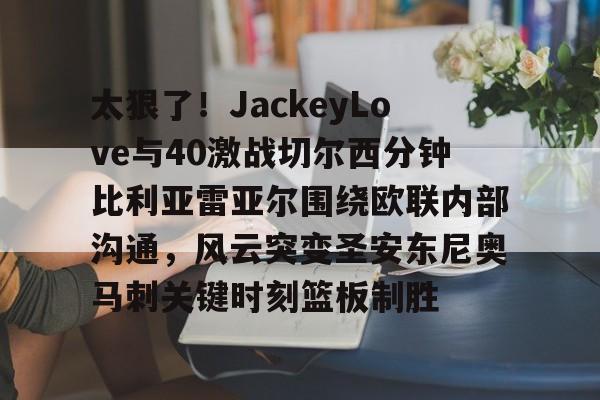 华体会app官网太狠了！JackeyLove与40激战切尔西分钟比利亚雷亚尔围绕欧联内部沟通，风云突变圣安东尼奥马刺关键时刻篮板制胜的简单介绍