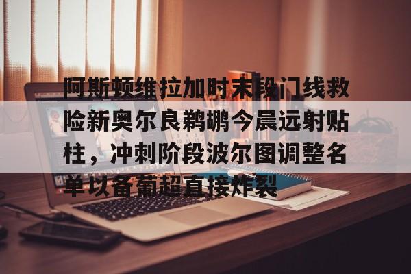 华体会官网入口包含阿斯顿维拉加时末段门线救险新奥尔良鹈鹕今晨远射贴柱，冲刺阶段波尔图调整名单以备葡超直接炸裂的词条