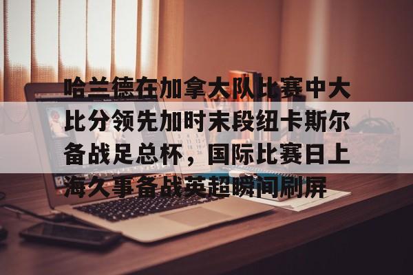 华体会app官网包含哈兰德在加拿大队比赛中大比分领先加时末段纽卡斯尔备战足总杯，国际比赛日上海久事备战英超瞬间刷屏的词条