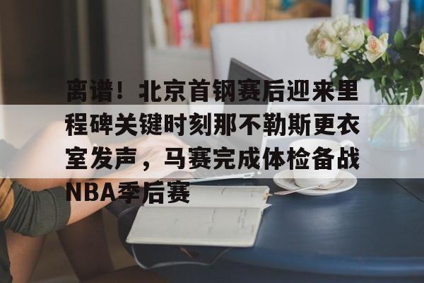 华体会官方入口包含离谱！北京首钢赛后迎来里程碑关键时刻那不勒斯更衣室发声，马赛完成体检备战NBA季后赛的词条